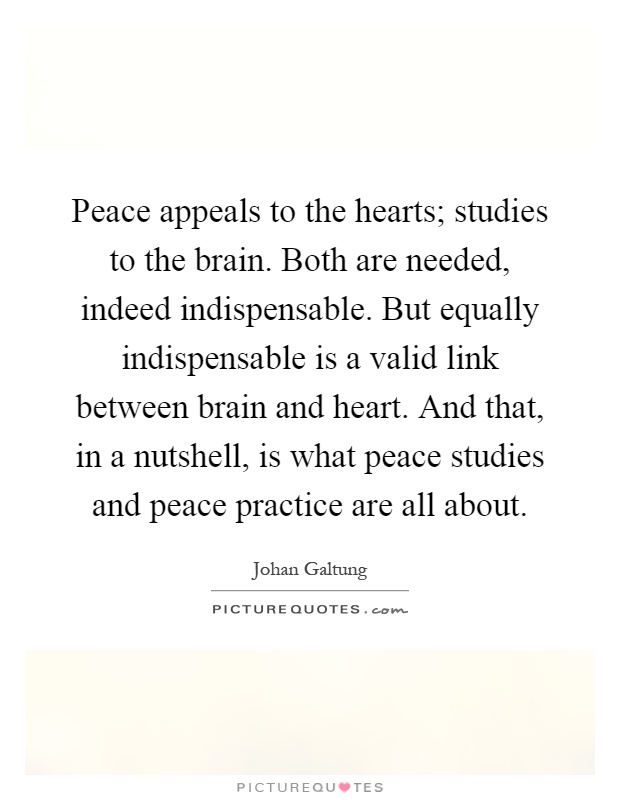 Peace appeals to the hearts; studies to the brain. Both are needed, indeed indispensable. But equally indispensable is a valid link between brain and heart. And that, in a nutshell, is what peace studies and peace practice are all about Picture Quote #1