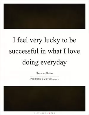 I feel very lucky to be successful in what I love doing everyday Picture Quote #1