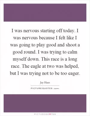 I was nervous starting off today. I was nervous because I felt like I was going to play good and shoot a good round. I was trying to calm myself down. This race is a long race. The eagle at two was helped, but I was trying not to be too eager Picture Quote #1