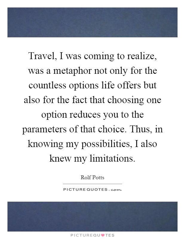 Travel, I was coming to realize, was a metaphor not only for the countless options life offers but also for the fact that choosing one option reduces you to the parameters of that choice. Thus, in knowing my possibilities, I also knew my limitations Picture Quote #1