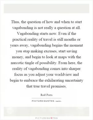 Thus, the question of how and when to start vagabonding is not really a question at all. Vagabonding starts now. Even if the practical reality of travel is still months or years away, vagabonding begins the moment you stop making excuses, start saving money, and begin to look at maps with the narcotic tingle of possibility. From here, the reality of vagabonding comes into sharper focus as you adjust your worldview and begin to embrace the exhilarating uncertainty that true travel promises Picture Quote #1