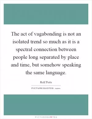 The act of vagabonding is not an isolated trend so much as it is a spectral connection between people long separated by place and time, but somehow speaking the same language Picture Quote #1