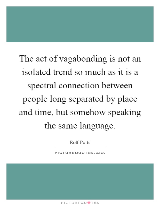 The act of vagabonding is not an isolated trend so much as it is a spectral connection between people long separated by place and time, but somehow speaking the same language Picture Quote #1