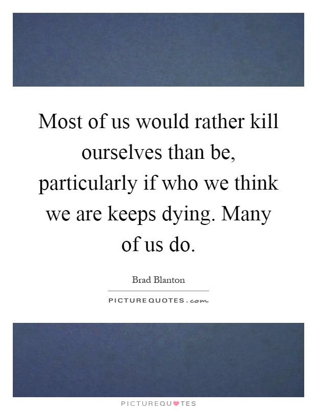 Most of us would rather kill ourselves than be, particularly if who we think we are keeps dying. Many of us do Picture Quote #1