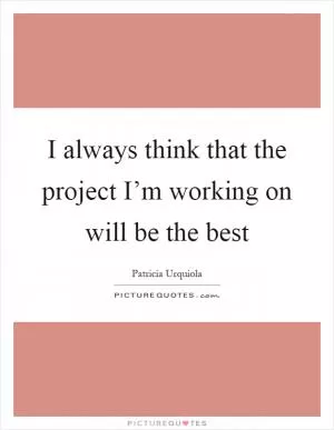I always think that the project I’m working on will be the best Picture Quote #1