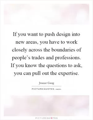 If you want to push design into new areas, you have to work closely across the boundaries of people’s trades and professions. If you know the questions to ask, you can pull out the expertise Picture Quote #1