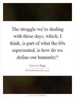 The struggle we’re dealing with these days, which, I think, is part of what the 60s represented, is how do we define our humanity? Picture Quote #1