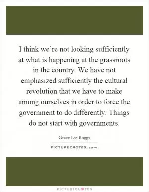 I think we’re not looking sufficiently at what is happening at the grassroots in the country. We have not emphasized sufficiently the cultural revolution that we have to make among ourselves in order to force the government to do differently. Things do not start with governments Picture Quote #1