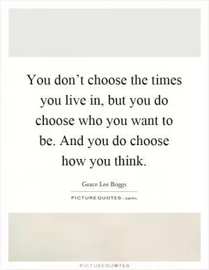 You don’t choose the times you live in, but you do choose who you want to be. And you do choose how you think Picture Quote #1