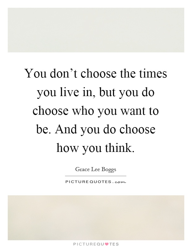 You don't choose the times you live in, but you do choose who you want to be. And you do choose how you think Picture Quote #1