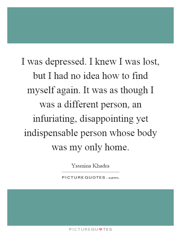 I was depressed. I knew I was lost, but I had no idea how to find myself again. It was as though I was a different person, an infuriating, disappointing yet indispensable person whose body was my only home Picture Quote #1