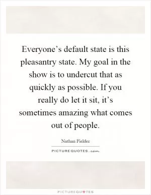 Everyone’s default state is this pleasantry state. My goal in the show is to undercut that as quickly as possible. If you really do let it sit, it’s sometimes amazing what comes out of people Picture Quote #1