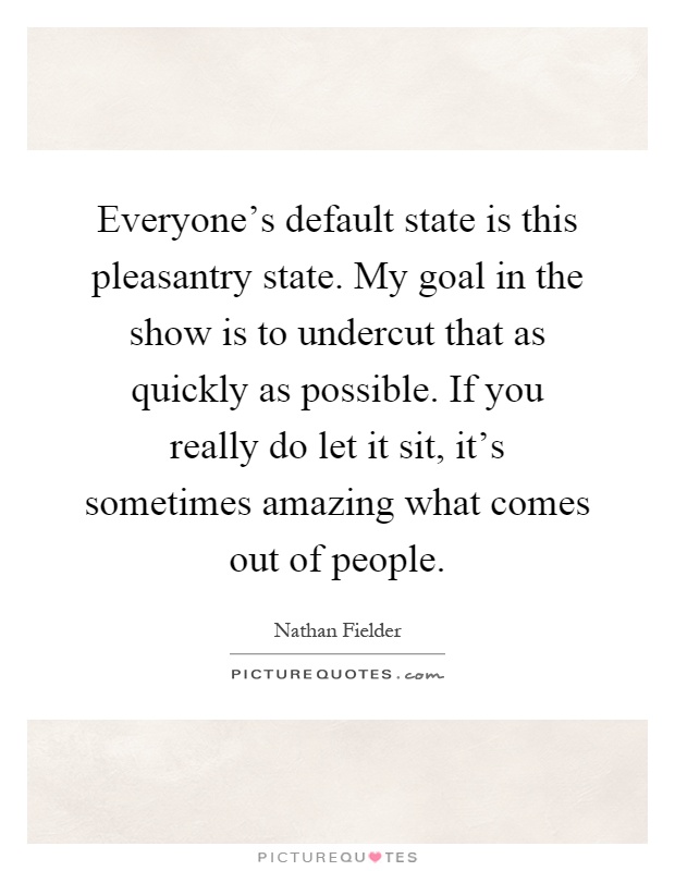Everyone's default state is this pleasantry state. My goal in the show is to undercut that as quickly as possible. If you really do let it sit, it's sometimes amazing what comes out of people Picture Quote #1