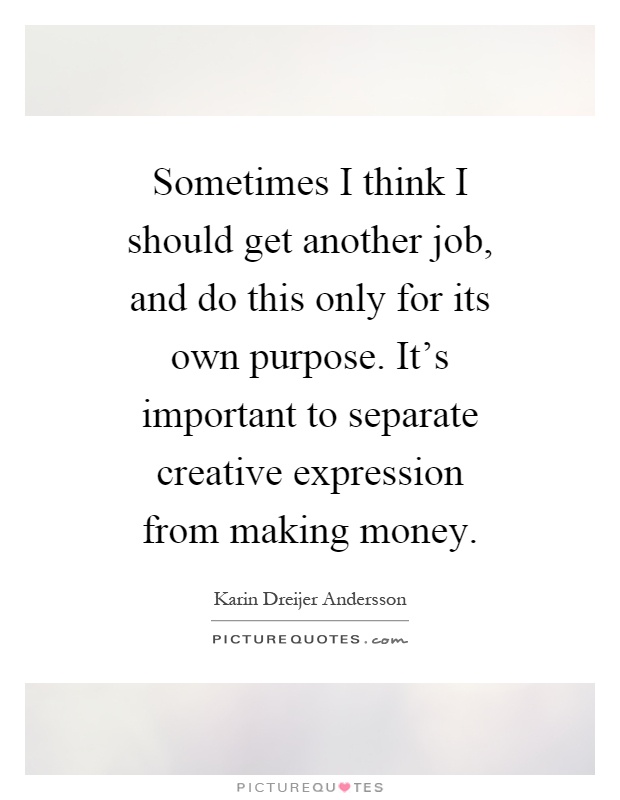 Sometimes I think I should get another job, and do this only for its own purpose. It's important to separate creative expression from making money Picture Quote #1