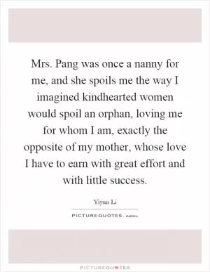 Mrs. Pang was once a nanny for me, and she spoils me the way I imagined kindhearted women would spoil an orphan, loving me for whom I am, exactly the opposite of my mother, whose love I have to earn with great effort and with little success Picture Quote #1