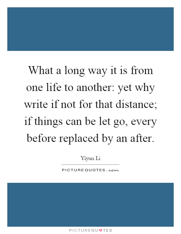 What a long way it is from one life to another: yet why write if not for that distance; if things can be let go, every before replaced by an after Picture Quote #1