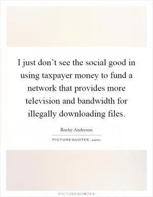 I just don’t see the social good in using taxpayer money to fund a network that provides more television and bandwidth for illegally downloading files Picture Quote #1