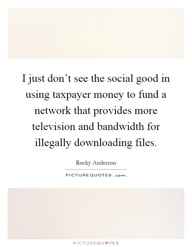 I just don't see the social good in using taxpayer money to fund a network that provides more television and bandwidth for illegally downloading files Picture Quote #1