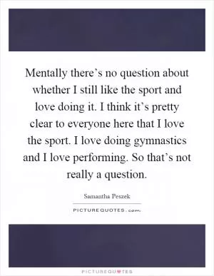 Mentally there’s no question about whether I still like the sport and love doing it. I think it’s pretty clear to everyone here that I love the sport. I love doing gymnastics and I love performing. So that’s not really a question Picture Quote #1