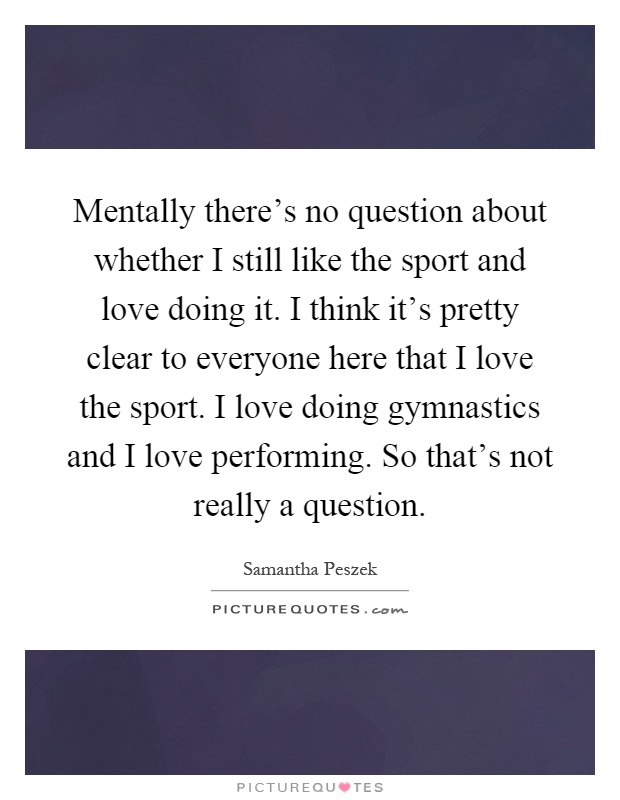 Mentally there's no question about whether I still like the sport and love doing it. I think it's pretty clear to everyone here that I love the sport. I love doing gymnastics and I love performing. So that's not really a question Picture Quote #1