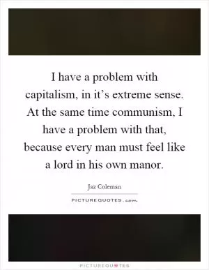 I have a problem with capitalism, in it’s extreme sense. At the same time communism, I have a problem with that, because every man must feel like a lord in his own manor Picture Quote #1