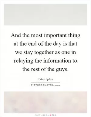 And the most important thing at the end of the day is that we stay together as one in relaying the information to the rest of the guys Picture Quote #1