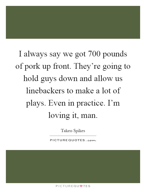 I always say we got 700 pounds of pork up front. They're going to hold guys down and allow us linebackers to make a lot of plays. Even in practice. I'm loving it, man Picture Quote #1