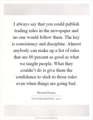 I always say that you could publish trading rules in the newspaper and no one would follow them. The key is consistency and discipline. Almost anybody can make up a list of rules that are 80 percent as good as what we taught people. What they couldn’t do is give them the confidence to stick to those rules even when things are going bad Picture Quote #1