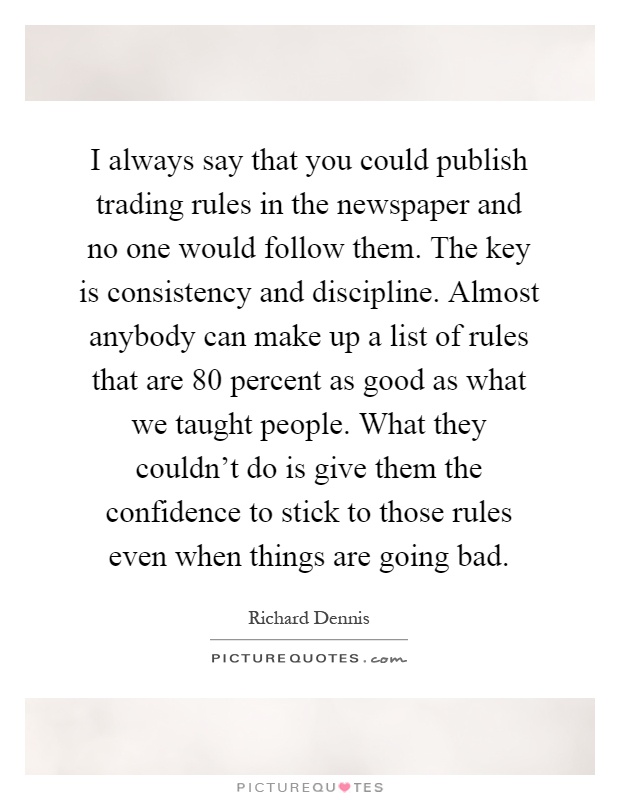 I always say that you could publish trading rules in the newspaper and no one would follow them. The key is consistency and discipline. Almost anybody can make up a list of rules that are 80 percent as good as what we taught people. What they couldn't do is give them the confidence to stick to those rules even when things are going bad Picture Quote #1
