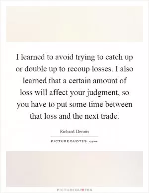 I learned to avoid trying to catch up or double up to recoup losses. I also learned that a certain amount of loss will affect your judgment, so you have to put some time between that loss and the next trade Picture Quote #1