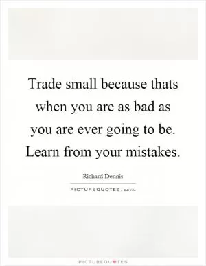 Trade small because thats when you are as bad as you are ever going to be. Learn from your mistakes Picture Quote #1