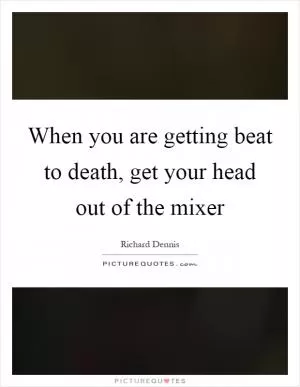 When you are getting beat to death, get your head out of the mixer Picture Quote #1