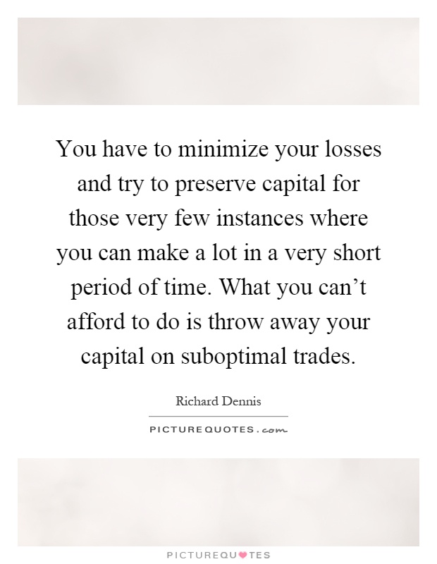 You have to minimize your losses and try to preserve capital for those very few instances where you can make a lot in a very short period of time. What you can't afford to do is throw away your capital on suboptimal trades Picture Quote #1