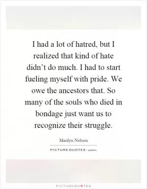 I had a lot of hatred, but I realized that kind of hate didn’t do much. I had to start fueling myself with pride. We owe the ancestors that. So many of the souls who died in bondage just want us to recognize their struggle Picture Quote #1