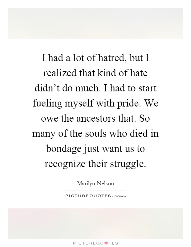 I had a lot of hatred, but I realized that kind of hate didn't do much. I had to start fueling myself with pride. We owe the ancestors that. So many of the souls who died in bondage just want us to recognize their struggle Picture Quote #1