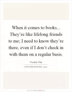 When it comes to books... They’re like lifelong friends to me; I need to know they’re there, even if I don’t check in with them on a regular basis Picture Quote #1