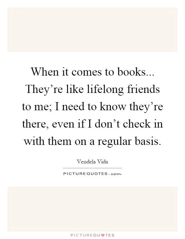 When it comes to books... They're like lifelong friends to me; I need to know they're there, even if I don't check in with them on a regular basis Picture Quote #1