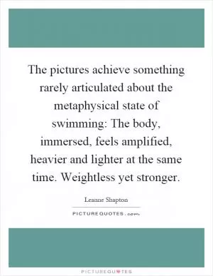 The pictures achieve something rarely articulated about the metaphysical state of swimming: The body, immersed, feels amplified, heavier and lighter at the same time. Weightless yet stronger Picture Quote #1
