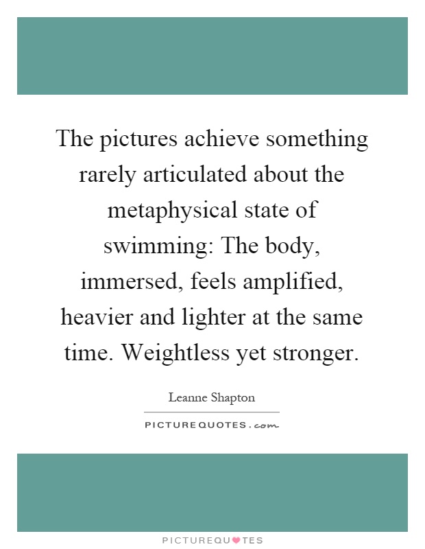 The pictures achieve something rarely articulated about the metaphysical state of swimming: The body, immersed, feels amplified, heavier and lighter at the same time. Weightless yet stronger Picture Quote #1