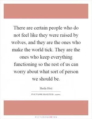 There are certain people who do not feel like they were raised by wolves, and they are the ones who make the world tick. They are the ones who keep everything functioning so the rest of us can worry about what sort of person we should be Picture Quote #1
