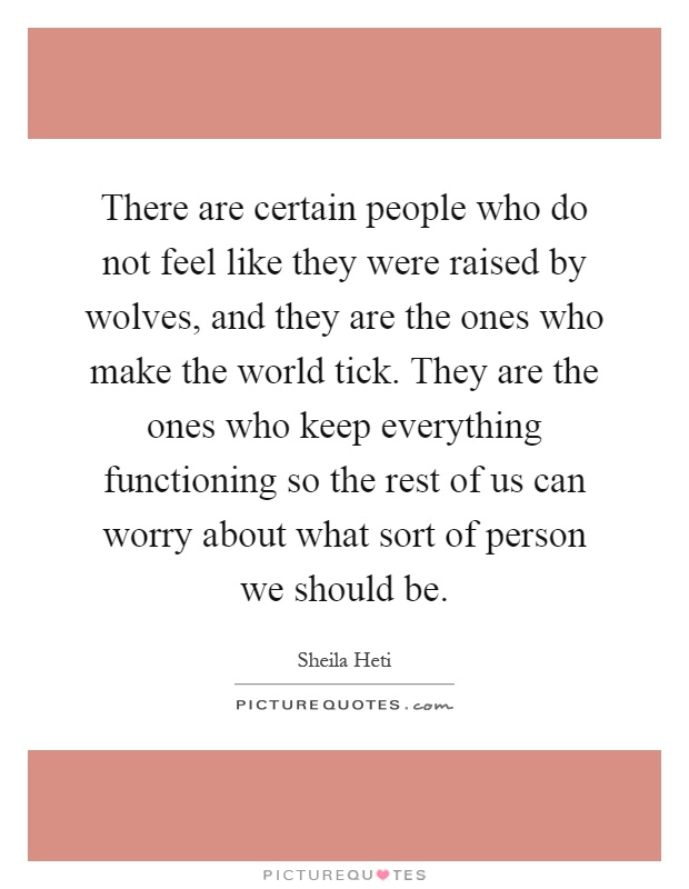 There are certain people who do not feel like they were raised by wolves, and they are the ones who make the world tick. They are the ones who keep everything functioning so the rest of us can worry about what sort of person we should be Picture Quote #1