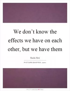 We don’t know the effects we have on each other, but we have them Picture Quote #1
