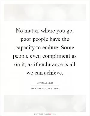 No matter where you go, poor people have the capacity to endure. Some people even compliment us on it, as if endurance is all we can achieve Picture Quote #1