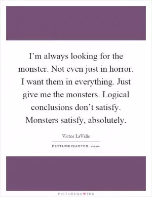 I’m always looking for the monster. Not even just in horror. I want them in everything. Just give me the monsters. Logical conclusions don’t satisfy. Monsters satisfy, absolutely Picture Quote #1