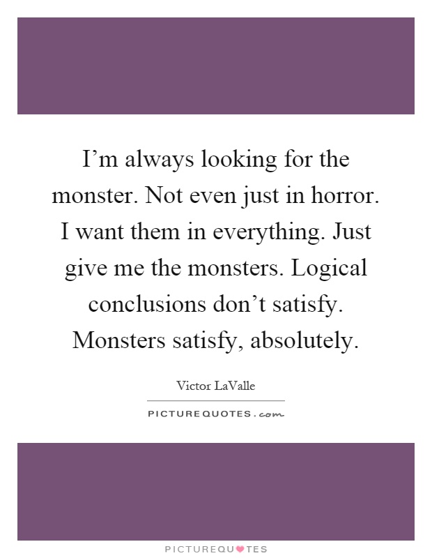 I'm always looking for the monster. Not even just in horror. I want them in everything. Just give me the monsters. Logical conclusions don't satisfy. Monsters satisfy, absolutely Picture Quote #1