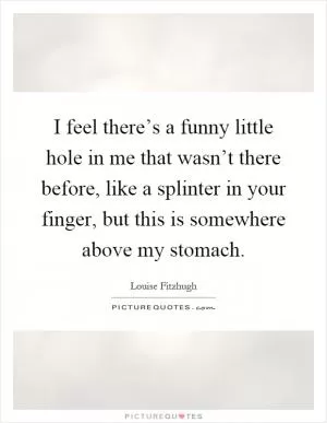 I feel there’s a funny little hole in me that wasn’t there before, like a splinter in your finger, but this is somewhere above my stomach Picture Quote #1