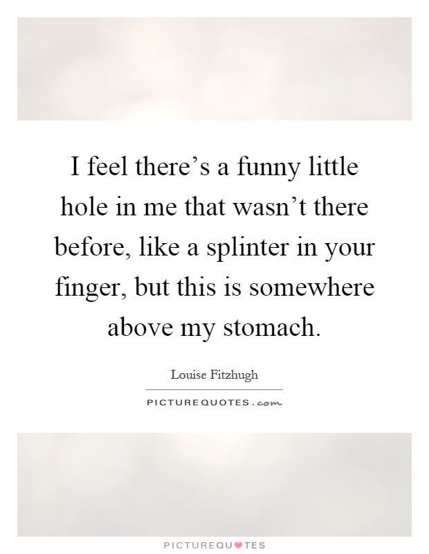 I feel there's a funny little hole in me that wasn't there before, like a splinter in your finger, but this is somewhere above my stomach Picture Quote #1