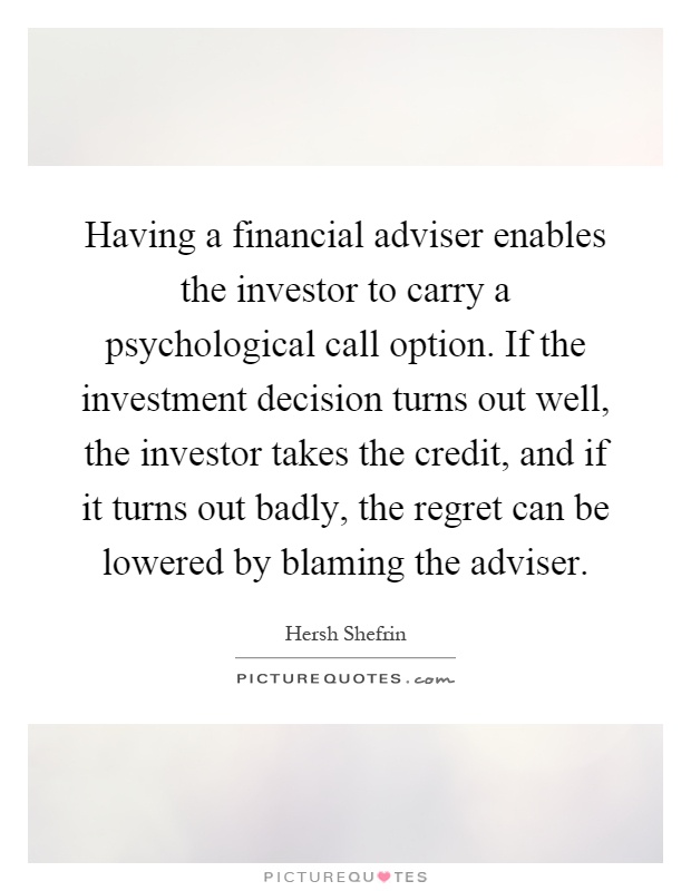 Having a financial adviser enables the investor to carry a psychological call option. If the investment decision turns out well, the investor takes the credit, and if it turns out badly, the regret can be lowered by blaming the adviser Picture Quote #1