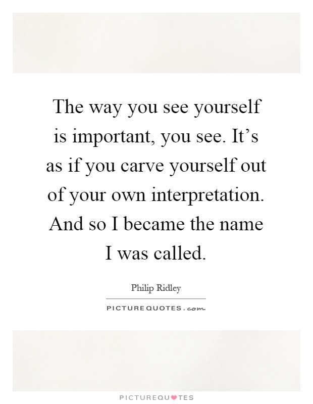 The way you see yourself is important, you see. It's as if you carve yourself out of your own interpretation. And so I became the name I was called Picture Quote #1