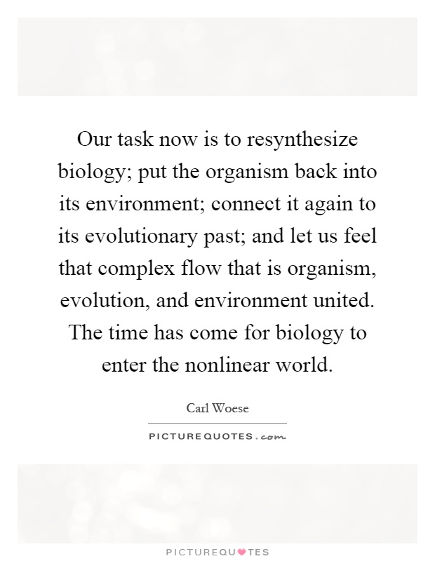 Our task now is to resynthesize biology; put the organism back into its environment; connect it again to its evolutionary past; and let us feel that complex flow that is organism, evolution, and environment united. The time has come for biology to enter the nonlinear world Picture Quote #1